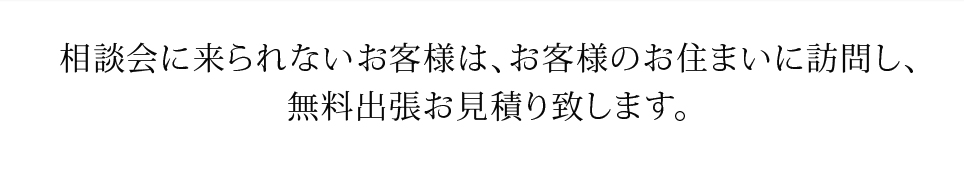 相談会に来られないお客様は、お客様のお住まいに訪問し、無料出張お見積り致します。